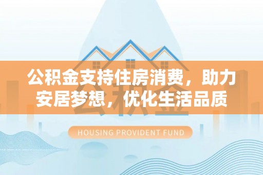 长城公积金支持住房消费，助力安居梦想，优化生活品质