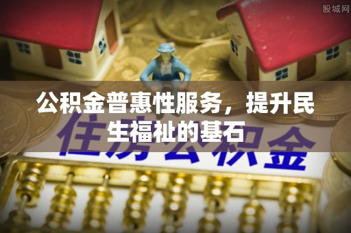 长城公积金普惠性服务，提升民生福祉的基石