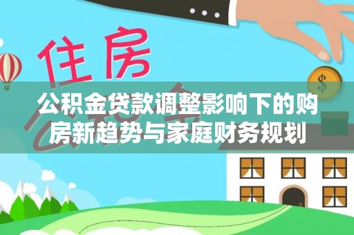长城公积金贷款调整影响下的购房新趋势与家庭财务规划