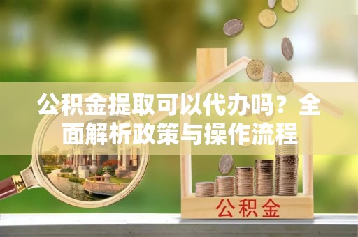 长城公积金提取可以代办吗？全面解析政策与操作流程