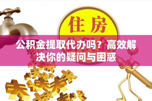 长城公积金提取代办吗？高效解决你的疑问与困惑
