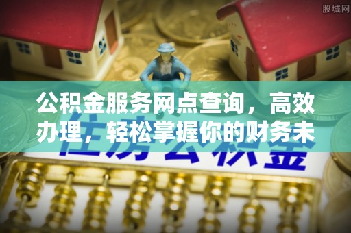长城公积金服务网点查询，高效办理，轻松掌握你的财务未来