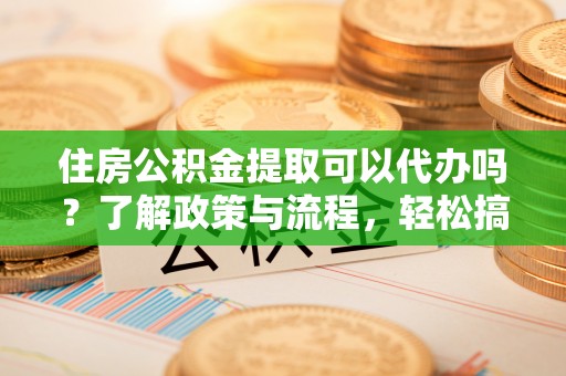 长城住房公积金提取可以代办吗？了解政策与流程，轻松搞定公积金提取