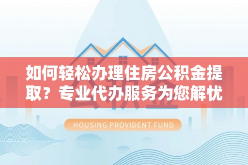长城如何轻松办理住房公积金提取？专业代办服务为您解忧