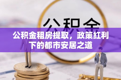 长城公积金租房提取，政策红利下的都市安居之道