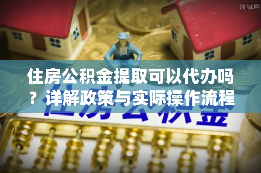 长城住房公积金提取可以代办吗？详解政策与实际操作流程