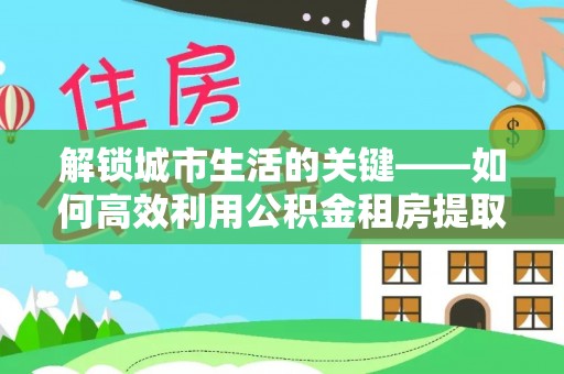 长城解锁城市生活的关键——如何高效利用公积金租房提取实现居住自由