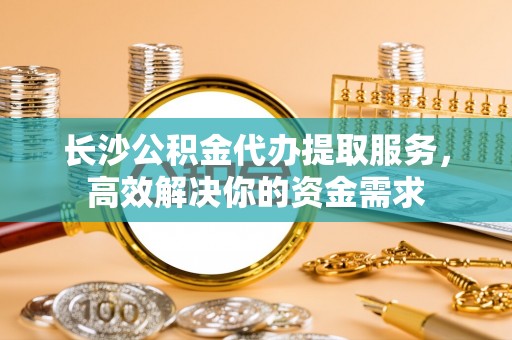 长城长沙公积金代办提取服务，高效解决你的资金需求