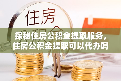 长城探秘住房公积金提取服务，住房公积金提取可以代办吗的全方位解析