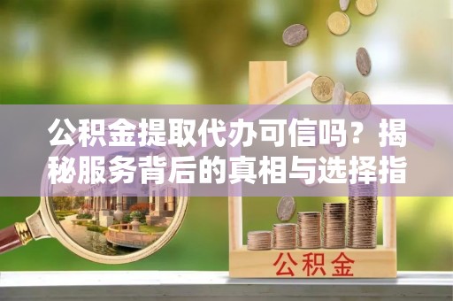 长城公积金提取代办可信吗？揭秘服务背后的真相与选择指南