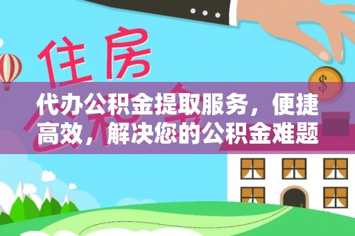 长城代办公积金提取服务，便捷高效，解决您的公积金难题