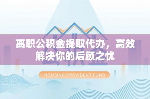 长城离职公积金提取代办，高效解决你的后顾之忧