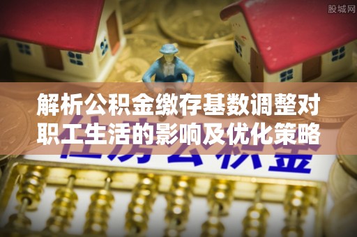长城解析公积金缴存基数调整对职工生活的影响及优化策略