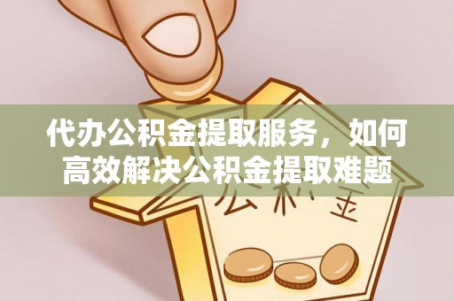 长城代办公积金提取服务，如何高效解决公积金提取难题