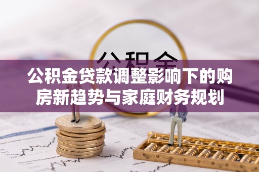 长城公积金贷款调整影响下的购房新趋势与家庭财务规划