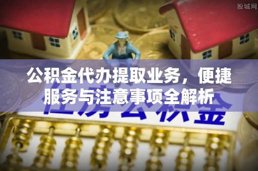 长城公积金代办提取业务，便捷服务与注意事项全解析