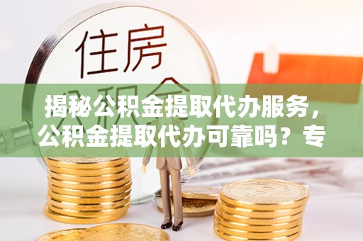 长城揭秘公积金提取代办服务，公积金提取代办可靠吗？专业解析与实用指南