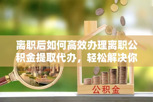 长城离职后如何高效办理离职公积金提取代办，轻松解决你的后顾之忧