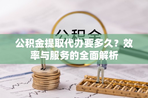 长城公积金提取代办要多久？效率与服务的全面解析