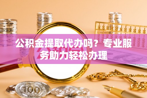 长城公积金提取代办吗？专业服务助力轻松办理