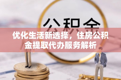 长城优化生活新选择，住房公积金提取代办服务解析