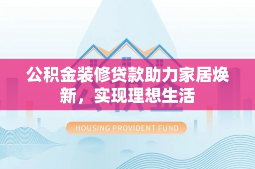 长城公积金装修贷款助力家居焕新，实现理想生活