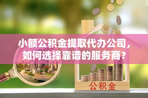 长城小额公积金提取代办公司，如何选择靠谱的服务商？