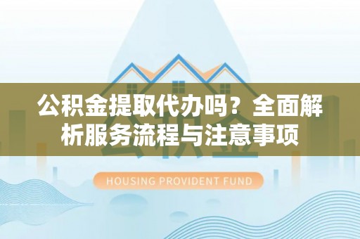 长城公积金提取代办吗？全面解析服务流程与注意事项