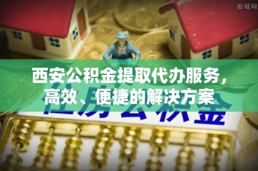 长城西安公积金提取代办服务，高效、便捷的解决方案