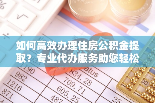 长城如何高效办理住房公积金提取？专业代办服务助您轻松搞定