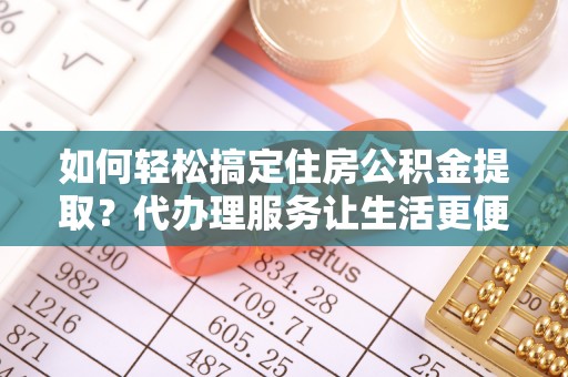 长城如何轻松搞定住房公积金提取？代办理服务让生活更便捷！