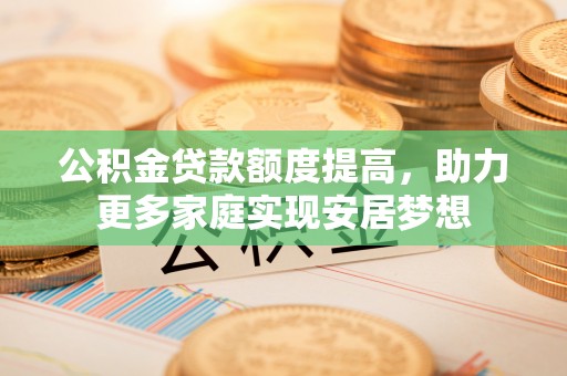 长城公积金贷款额度提高，助力更多家庭实现安居梦想