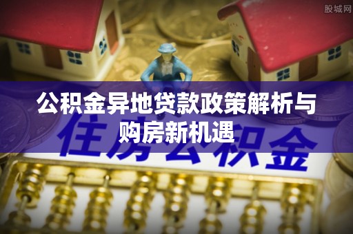 长城公积金异地贷款政策解析与购房新机遇