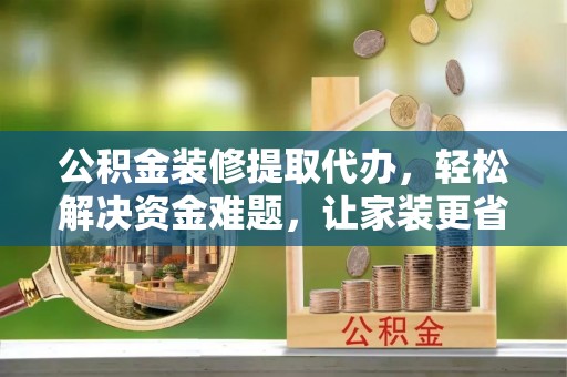 长城公积金装修提取代办，轻松解决资金难题，让家装更省心