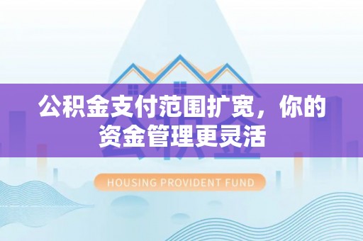长城公积金支付范围扩宽，你的资金管理更灵活