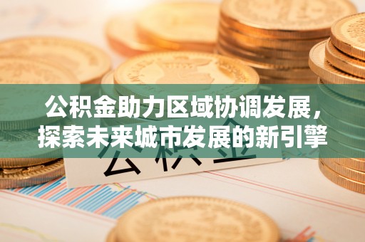 长城公积金助力区域协调发展，探索未来城市发展的新引擎