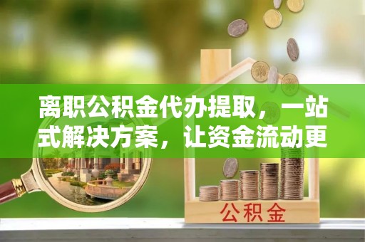 长城离职公积金代办提取，一站式解决方案，让资金流动更便捷