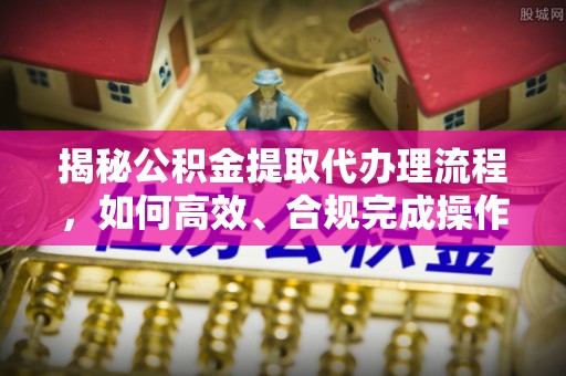 长城揭秘公积金提取代办理流程，如何高效、合规完成操作