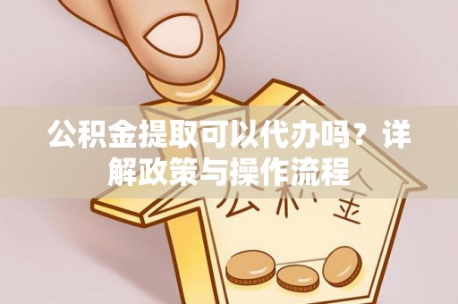 长城公积金提取可以代办吗？详解政策与操作流程