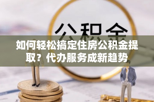 长城如何轻松搞定住房公积金提取？代办服务成新趋势