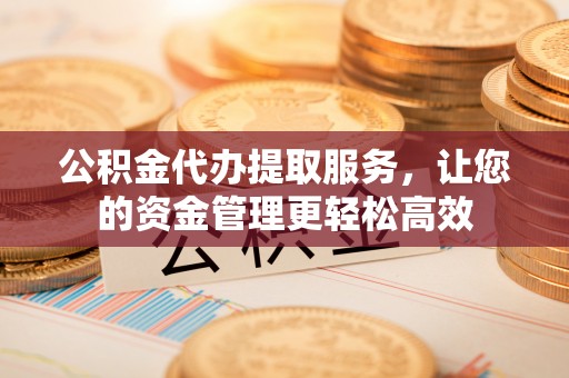 长城公积金代办提取服务，让您的资金管理更轻松高效