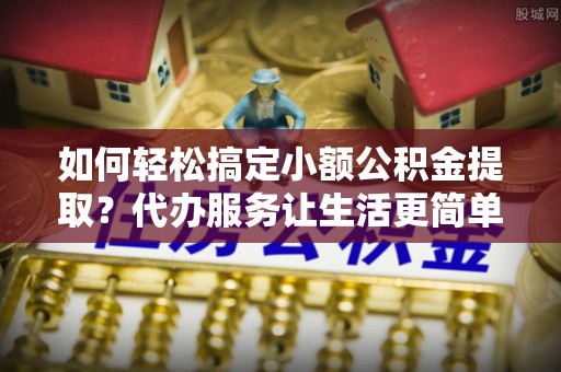 长城如何轻松搞定小额公积金提取？代办服务让生活更简单