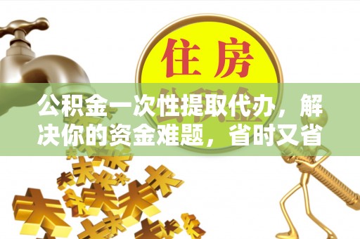长城公积金一次性提取代办，解决你的资金难题，省时又省心
