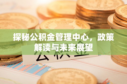 长城探秘公积金管理中心，政策解读与未来展望