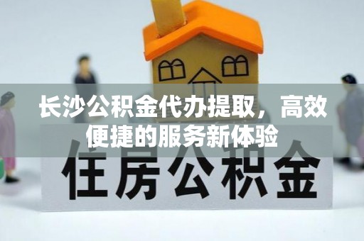 长城长沙公积金代办提取，高效便捷的服务新体验