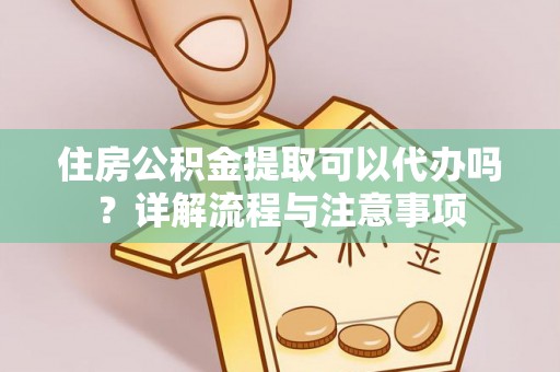 长城住房公积金提取可以代办吗？详解流程与注意事项