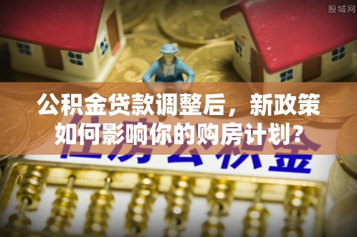 长城公积金贷款调整后，新政策如何影响你的购房计划？