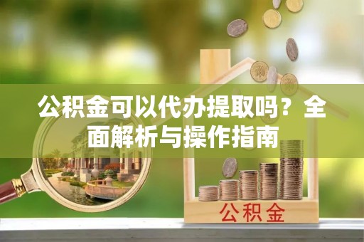 长城公积金可以代办提取吗？全面解析与操作指南