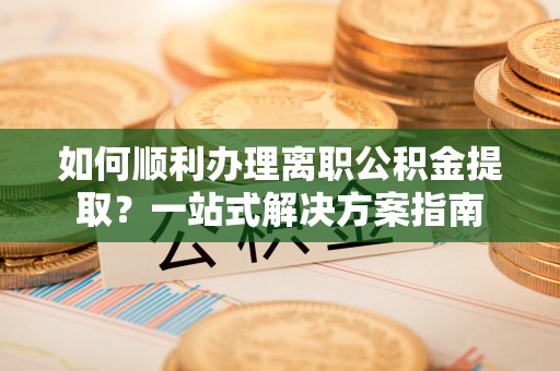 长城如何顺利办理离职公积金提取？一站式解决方案指南