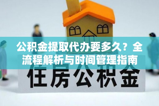 长城公积金提取代办要多久？全流程解析与时间管理指南